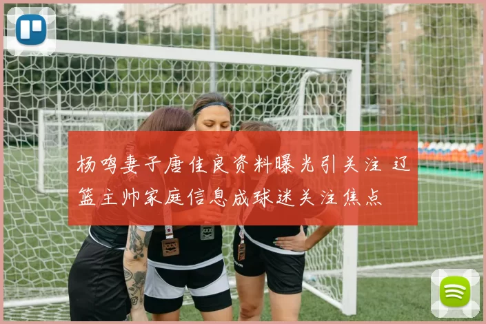 杨鸣妻子唐佳良资料曝光引关注 辽篮主帅家庭信息成球迷关注焦点