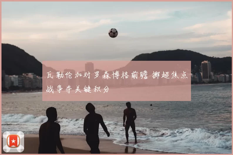 瓦勒伦加对罗森博格前瞻 挪超焦点战争夺关键积分