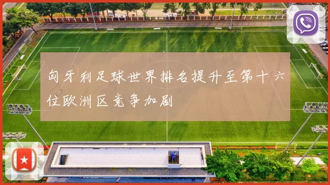 匈牙利足球世界排名提升至第十六位欧洲区竞争加剧