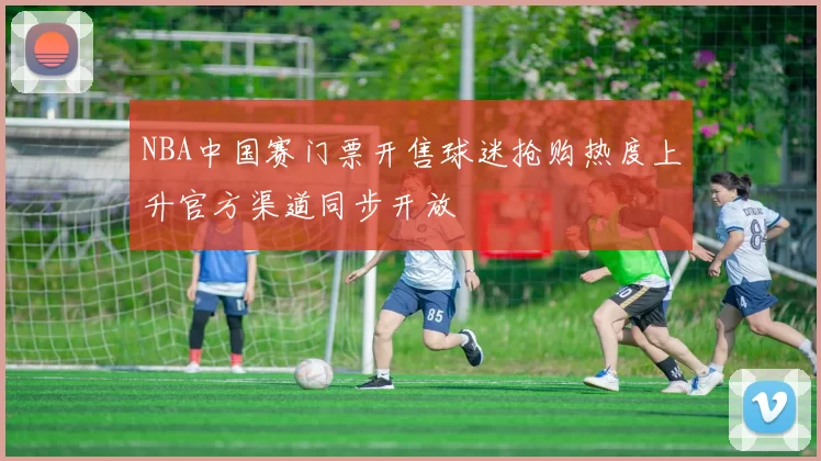 NBA中国赛门票开售球迷抢购热度上升官方渠道同步开放