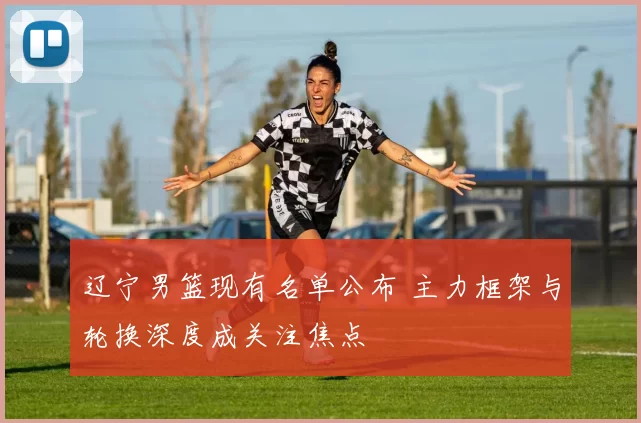 辽宁男篮现有名单公布 主力框架与轮换深度成关注焦点