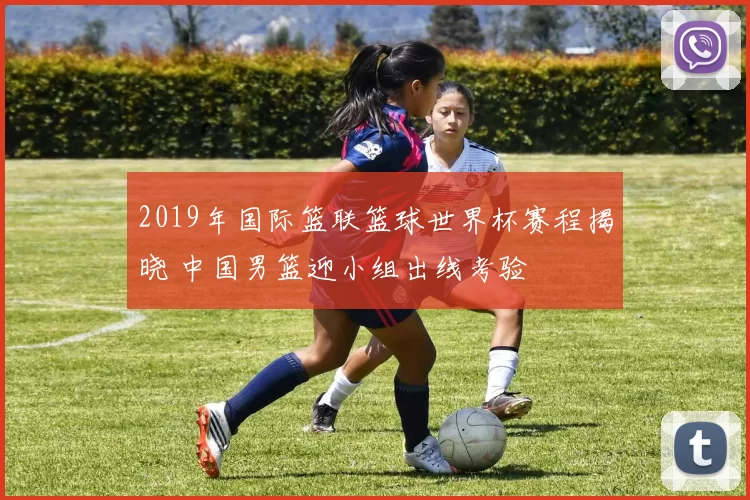 2019年国际篮联篮球世界杯赛程揭晓 中国男篮迎小组出线考验