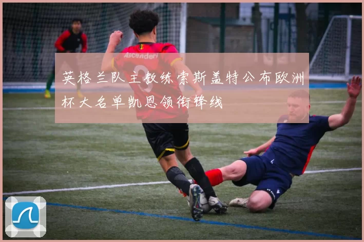 英格兰队主教练索斯盖特公布欧洲杯大名单凯恩领衔锋线