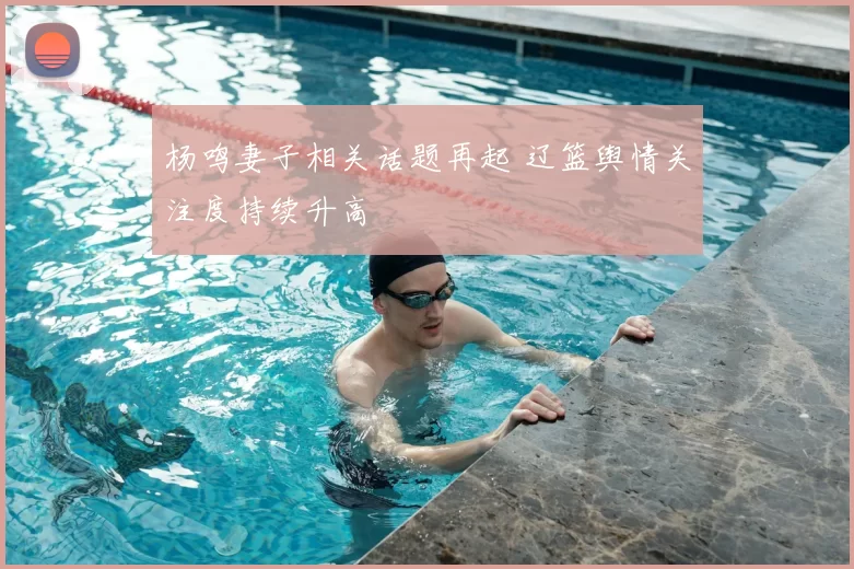 杨鸣妻子相关话题再起 辽篮舆情关注度持续升高