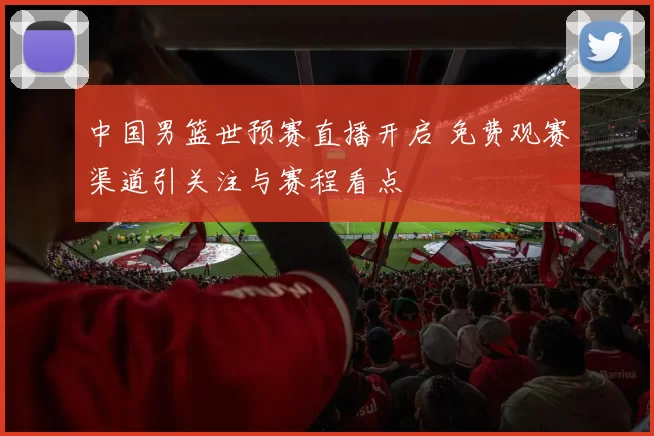 中国男篮世预赛直播开启 免费观赛渠道引关注与赛程看点