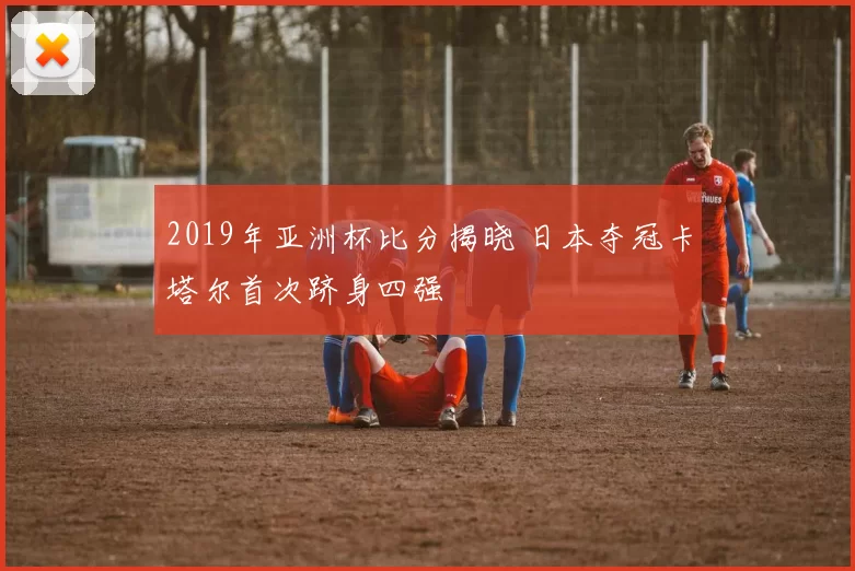 2019年亚洲杯比分揭晓 日本夺冠卡塔尔首次跻身四强