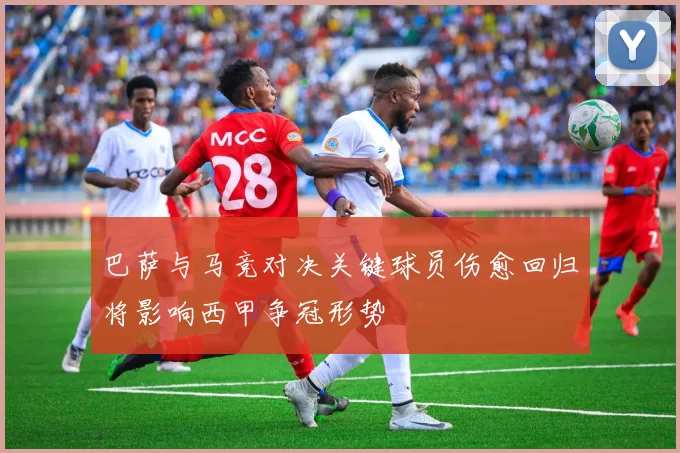 巴萨与马竞对决关键球员伤愈回归将影响西甲争冠形势