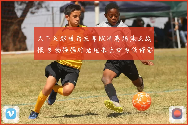 天下足球缓存发布欧洲赛场焦点战报 多场强强对话结果出炉与伤停影响待观察