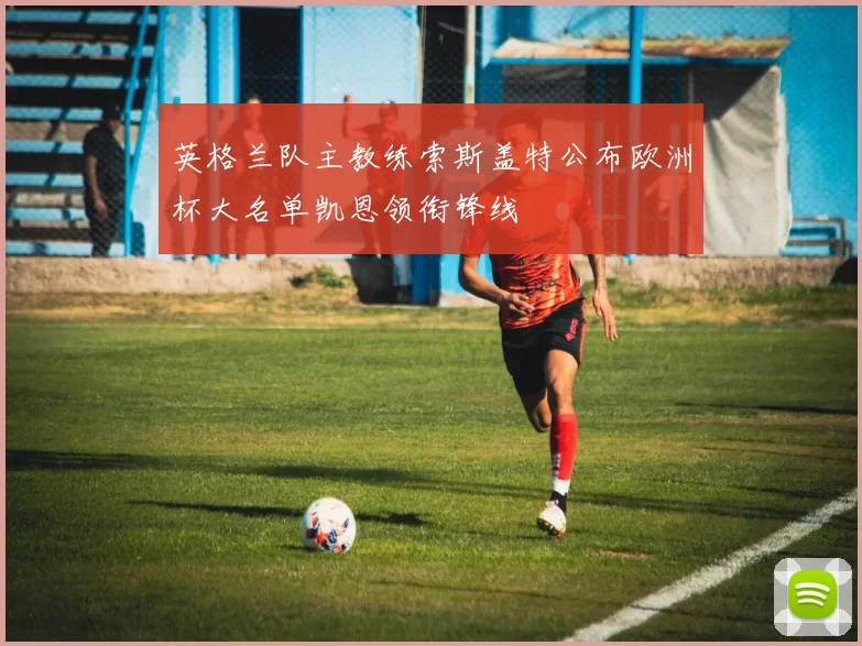 英格兰队主教练索斯盖特公布欧洲杯大名单凯恩领衔锋线