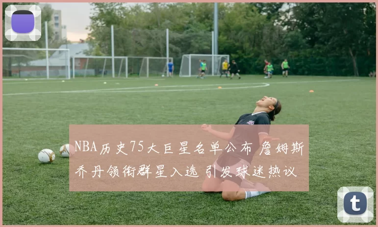 NBA历史75大巨星名单公布 詹姆斯乔丹领衔群星入选 引发球迷热议