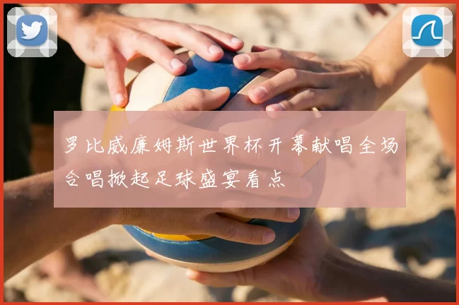 罗比威廉姆斯世界杯开幕献唱全场合唱掀起足球盛宴看点