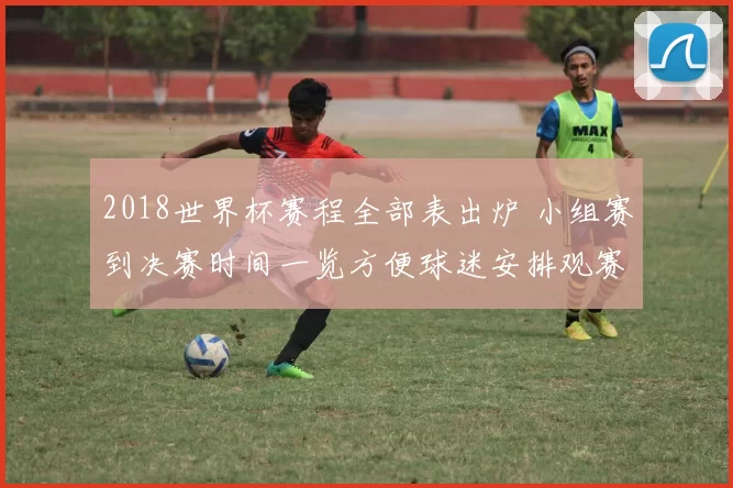 2018世界杯赛程全部表出炉 小组赛到决赛时间一览方便球迷安排观赛