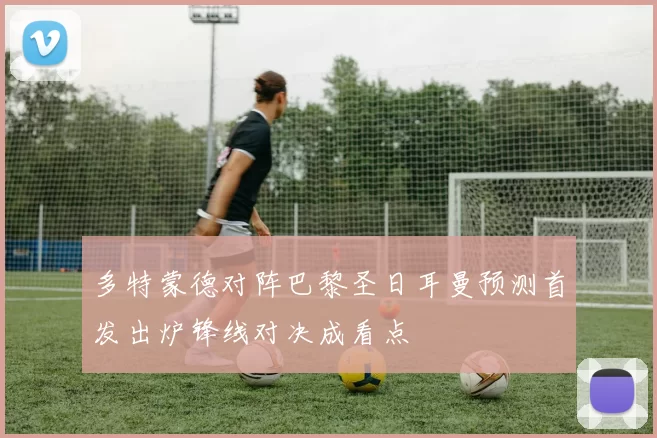 多特蒙德对阵巴黎圣日耳曼预测首发出炉锋线对决成看点