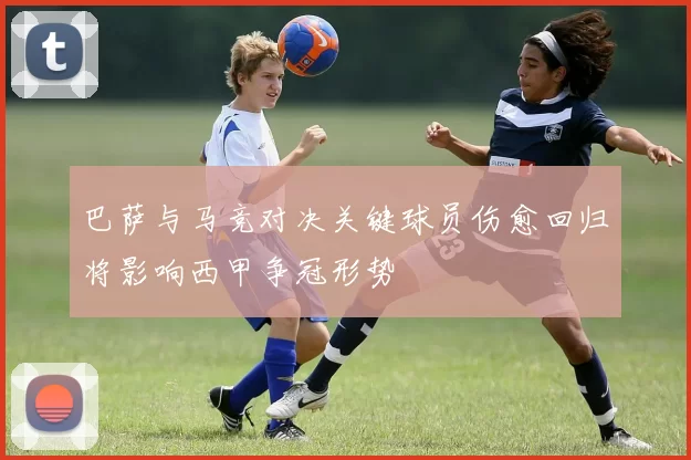 巴萨与马竞对决关键球员伤愈回归将影响西甲争冠形势