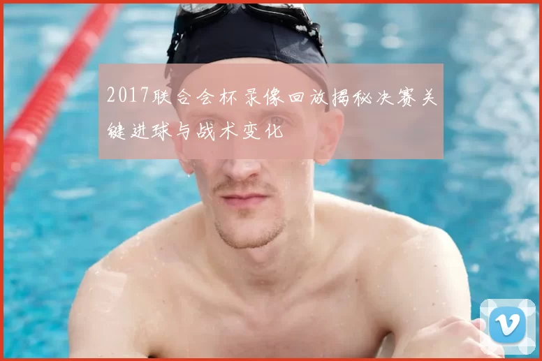 2017联合会杯录像回放揭秘决赛关键进球与战术变化