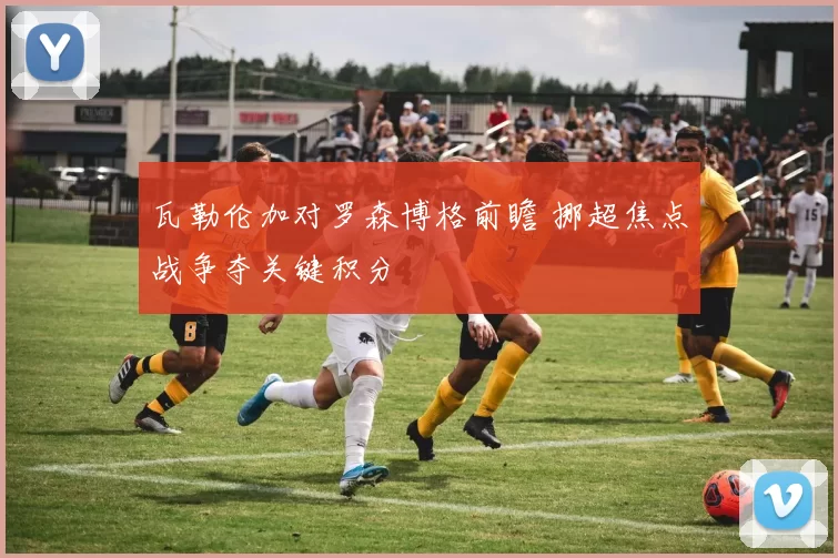 瓦勒伦加对罗森博格前瞻 挪超焦点战争夺关键积分