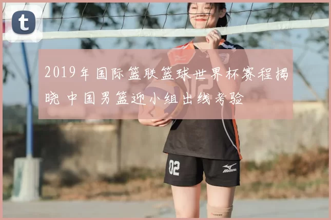 2019年国际篮联篮球世界杯赛程揭晓 中国男篮迎小组出线考验