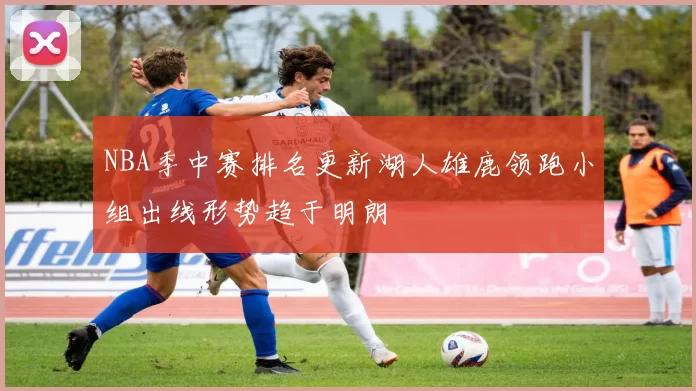 NBA季中赛排名更新湖人雄鹿领跑小组出线形势趋于明朗