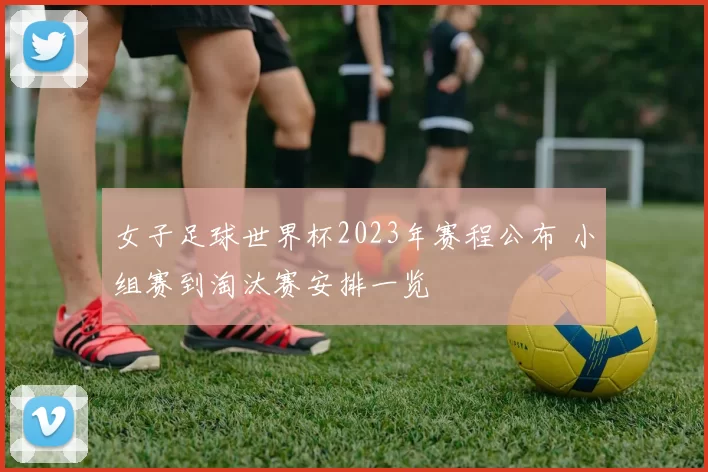 女子足球世界杯2023年赛程公布 小组赛到淘汰赛安排一览