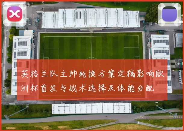 英格兰队主帅轮换方案定稿影响欧洲杯首发与战术选择及体能分配