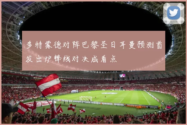 多特蒙德对阵巴黎圣日耳曼预测首发出炉锋线对决成看点