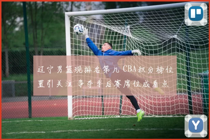 辽宁男篮现排名第几 CBA积分榜位置引关注 争夺季后赛席位成看点