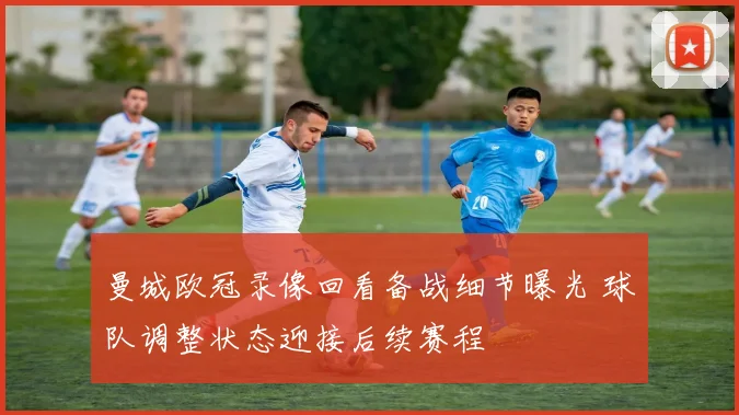 曼城欧冠录像回看备战细节曝光 球队调整状态迎接后续赛程