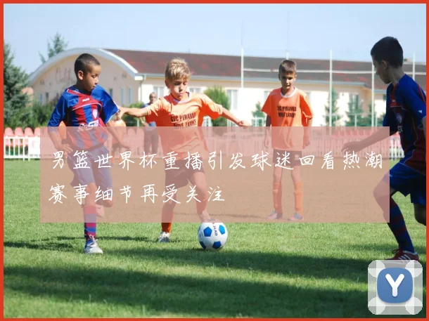 男篮世界杯重播引发球迷回看热潮赛事细节再受关注
