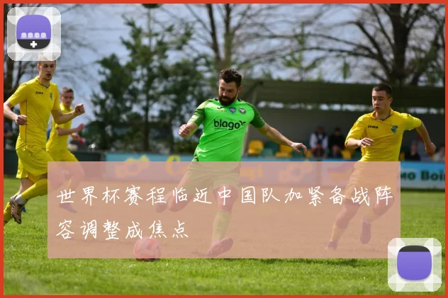 世界杯赛程临近中国队加紧备战阵容调整成焦点