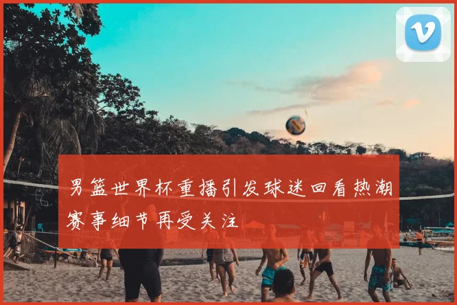 男篮世界杯重播引发球迷回看热潮赛事细节再受关注