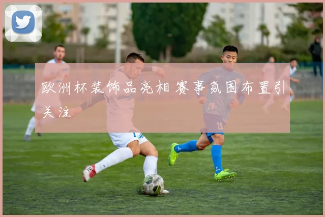 欧洲杯装饰品亮相 赛事氛围布置引关注