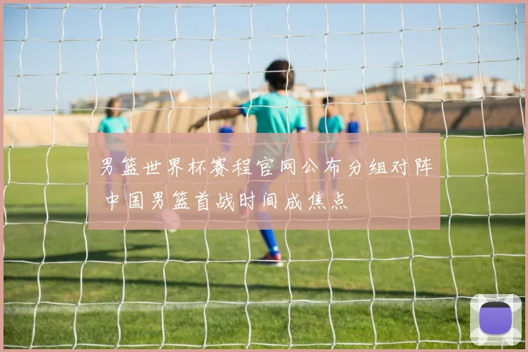 男篮世界杯赛程官网公布分组对阵 中国男篮首战时间成焦点