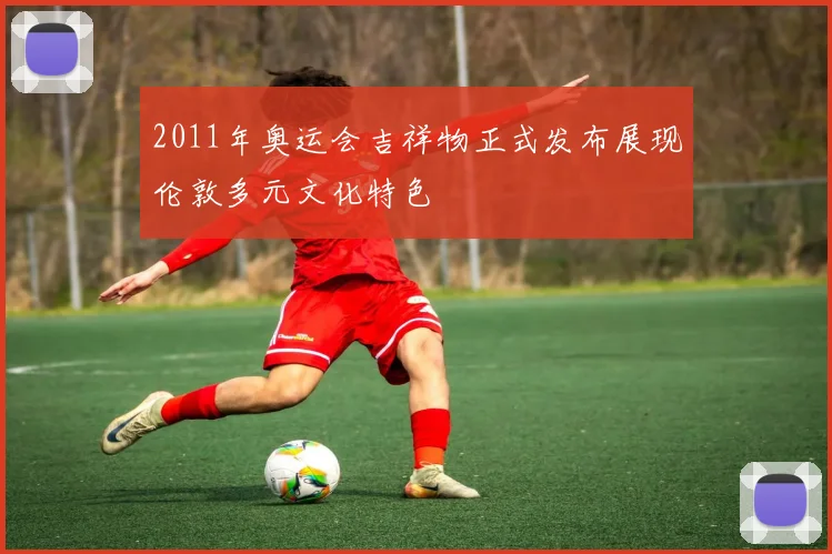 2011年奥运会吉祥物正式发布展现伦敦多元文化特色