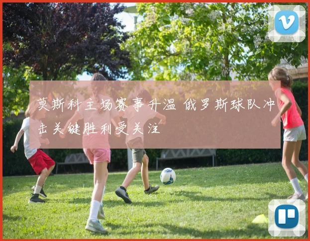 莫斯科主场赛事升温 俄罗斯球队冲击关键胜利受关注