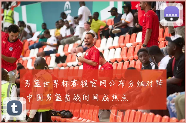 男篮世界杯赛程官网公布分组对阵 中国男篮首战时间成焦点