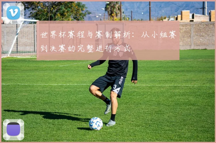 世界杯赛程与赛制解析：从小组赛到决赛的完整进行方式