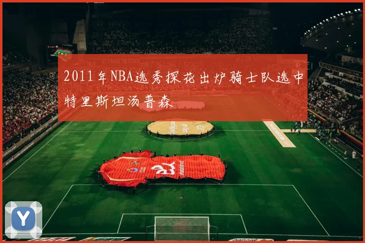 2011年NBA选秀探花出炉骑士队选中特里斯坦汤普森